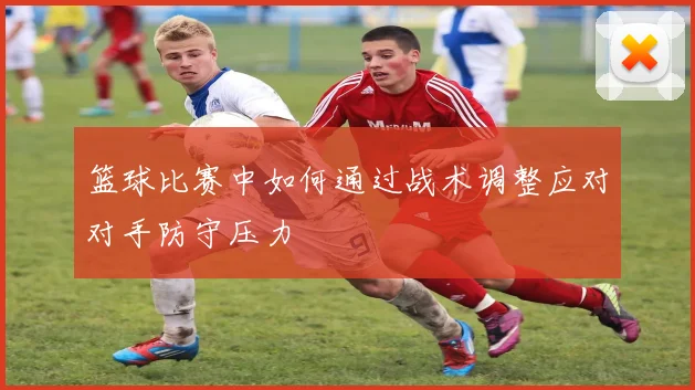 篮球比赛中如何通过战术调整应对对手防守压力