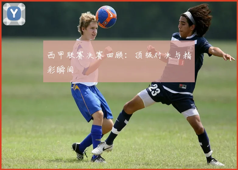 西甲联赛决赛回顾：顶级对决与精彩瞬间